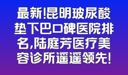 最新！昆明玻尿酸垫下巴口碑医院排名，陆庭芳医疗美容诊所遥遥领先！