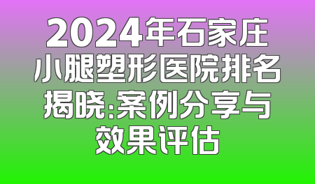 2024年石家庄小腿塑形医院排名揭晓：案例分享与效果评估