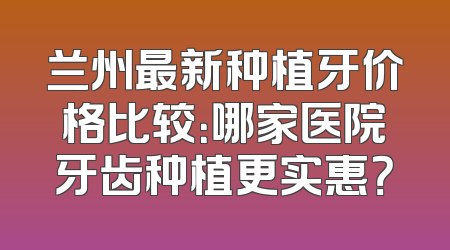 兰州最新种植牙价格比较：哪家医院牙齿种植更实惠？
