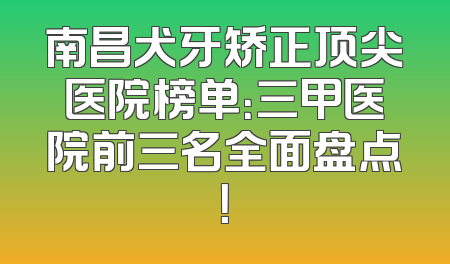 南昌犬牙矫正顶尖医院榜单：三甲医院前三名全面盘点！