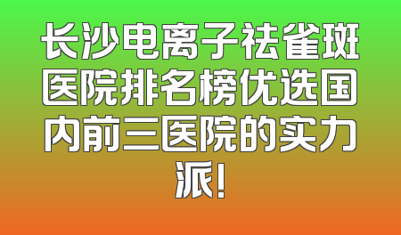 长沙电离子祛雀斑医院排名榜优选国内前三医院的实力派!