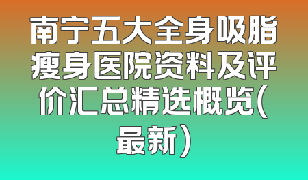 南宁五大全身吸脂瘦身医院资料及评价汇总精选概览（最新）