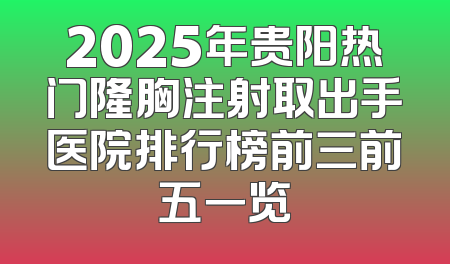 2025年贵阳热门隆胸注射取出手医院排行榜前三前五一览