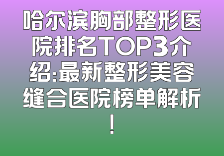 哈尔滨胸部整形医院排名TOP3介绍：最新整形美容缝合医院榜单解析！