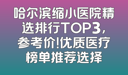 哈尔滨缩小医院精选排行TOP3，参考价！优质医疗榜单推荐选择