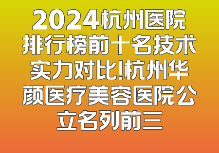 2024杭州医院排行榜前十名技术实力对比！杭州华颜医疗美容医院公立名列前三