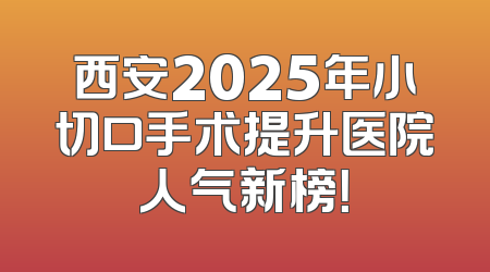 西安2025年小切口手术提升医院人气新榜！