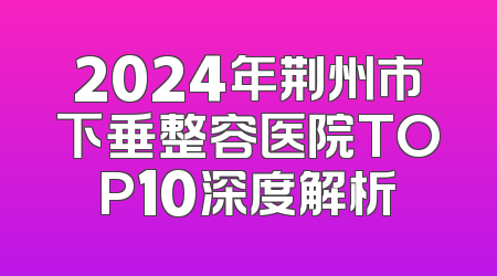 2024年荆州市下垂整容医院TOP10深度解析