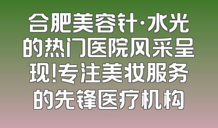 合肥美容针·水光的热门医院风采呈现！专注美妆服务的先锋医疗机构