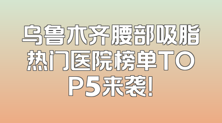 乌鲁木齐腰部吸脂热门医院榜单TOP5来袭！