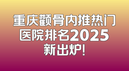 重庆颧骨内推热门医院排名2025新出炉！