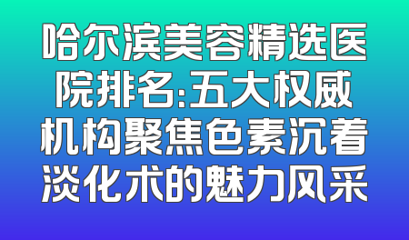 哈尔滨美容精选医院排名：五大权威机构聚焦色素沉着淡化术的魅力风采