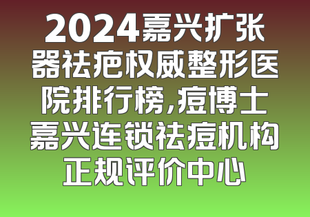 2024嘉兴扩张器祛疤权威整形医院排行榜，痘博士嘉兴连锁祛痘机构正规评价中心