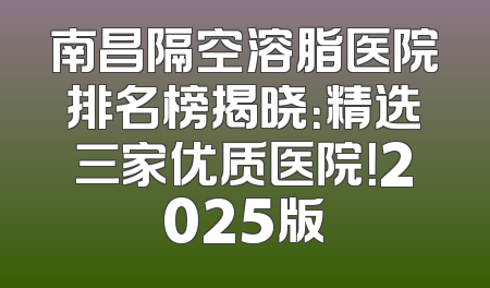 南昌隔空溶脂医院排名榜揭晓：精选三家优质医院！2025版