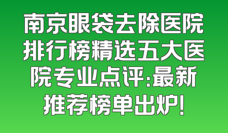 南京眼袋去除医院排行榜精选五大医院专业点评：最新推荐榜单出炉！
