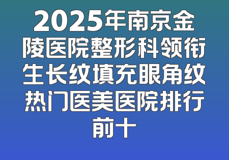 2025年南京金陵医院整形科领衔生长纹填充眼角纹热门医美医院排行前十
