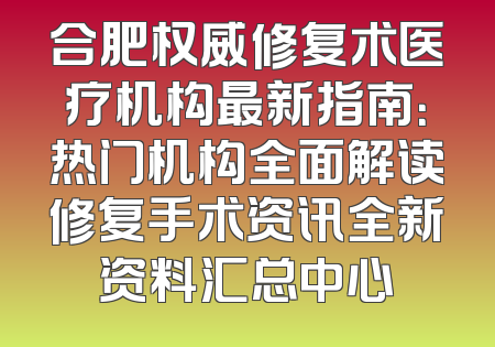 合肥权威修复术医疗机构最新指南：热门机构全面解读修复手术资讯全新资料汇总中心
