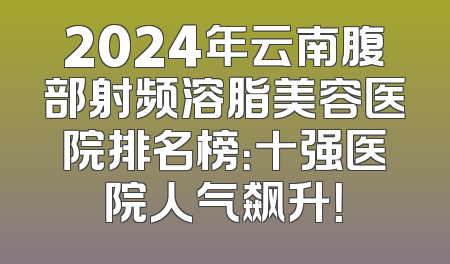 2024年云南腹部射频溶脂美容医院排名榜：十强医院人气飙升！