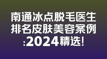 南通冰点脱毛医生排名皮肤美容案例：2024精选！