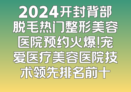 2024开封背部脱毛热门整形美容医院预约火爆！宠爱医疗美容医院技术领先排名前十