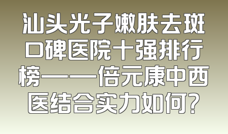 汕头光子嫩肤去斑口碑医院十强排行榜——倍元康中西医结合实力如何？