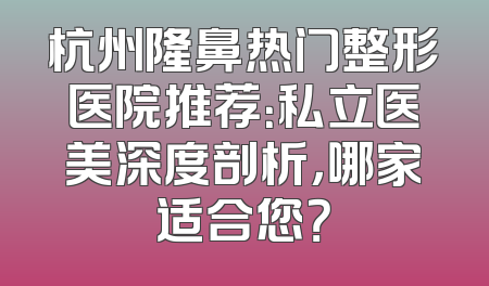杭州隆鼻热门整形医院推荐：私立医美深度剖析，哪家适合您？