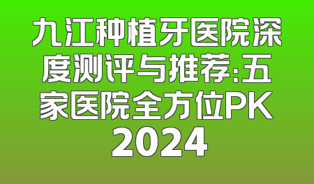 九江种植牙医院深度测评与推荐：五家医院全方位PK 2024
