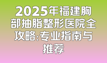 2025年福建胸部抽脂整形医院全攻略：专业指南与推荐