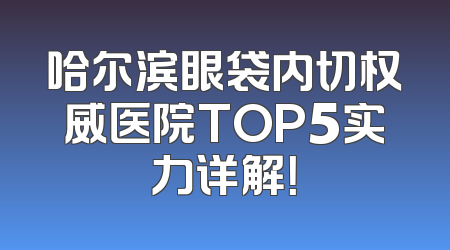 哈尔滨眼袋内切权威医院TOP5实力详解！