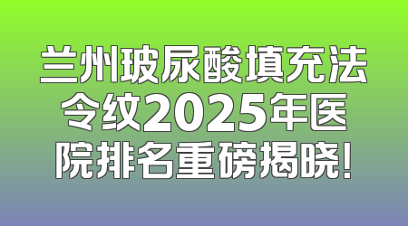 兰州玻尿酸填充法令纹2025年医院排名重磅揭晓！