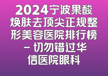 2024宁波果酸焕肤去顶尖正规整形美容医院排行榜 - 切勿错过华信医院眼科