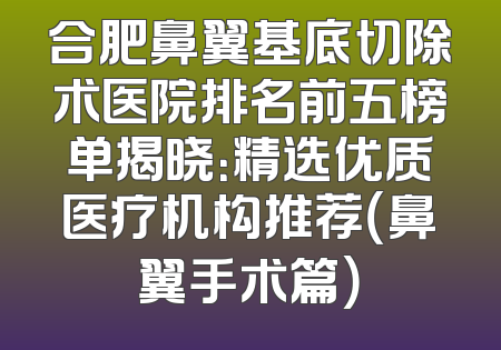 合肥鼻翼基底切除术医院排名前五榜单揭晓：精选优质医疗机构推荐（鼻翼手术篇）