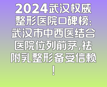 2024武汉权威整形医院口碑榜：武汉市中西医结合医院位列前茅，祛附乳整形备受信赖！