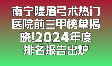 南宁隆眉弓术热门医院前三甲榜单揭晓！2024年度排名报告出炉