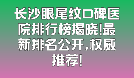 长沙眼尾纹口碑医院排行榜揭晓！最新排名公开，权威推荐！