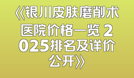 《银川皮肤磨削术医院价格一览 2025排名及详价公开》
