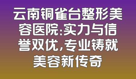 云南铜雀台整形美容医院：实力与信誉双优，专业铸就美容新传奇