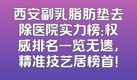 西安副乳脂肪垫去除医院实力榜：权威排名一览无遗，精准技艺居榜首!