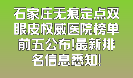 石家庄无痕定点双眼皮权威医院榜单前五公布！最新排名信息悉知！