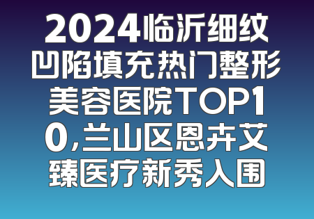 2024临沂细纹凹陷填充热门整形美容医院TOP10，兰山区恩卉艾臻医疗新秀入围