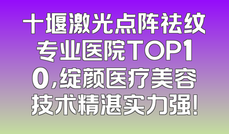 十堰激光点阵祛纹专业医院TOP10，绽颜医疗美容技术精湛实力强！