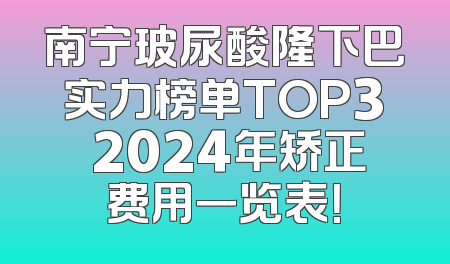 南宁玻尿酸隆下巴实力榜单TOP3 2024年矫正费用一览表！
