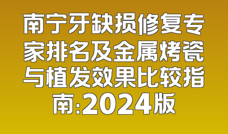 南宁牙缺损修复专家排名及金属烤瓷与植发效果比较指南：2024版