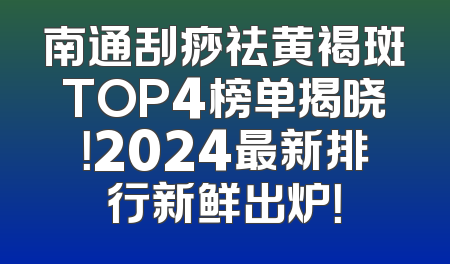 南通刮痧祛黄褐斑TOP4榜单揭晓！2024最新排行新鲜出炉！