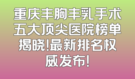 重庆丰胸丰乳手术五大顶尖医院榜单揭晓！最新排名权威发布！