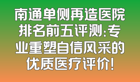 南通单侧再造医院排名前五评测：专业重塑自信风采的优质医疗评价！
