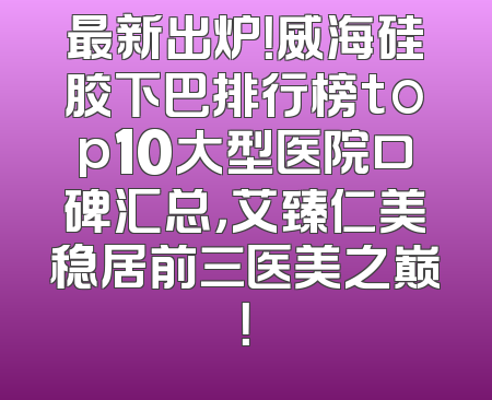 最新出炉！威海硅胶下巴排行榜top10大型医院口碑汇总，艾臻仁美稳居前三医美之巅！