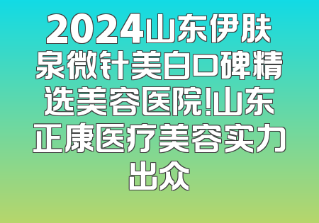 2024山东伊肤泉微针美白口碑精选美容医院！山东正康医疗美容实力出众