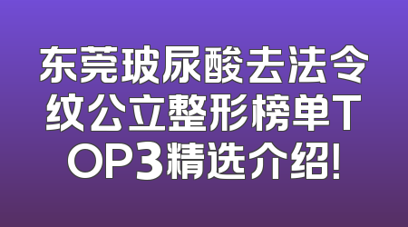 东莞玻尿酸去法令纹公立整形榜单TOP3精选介绍！