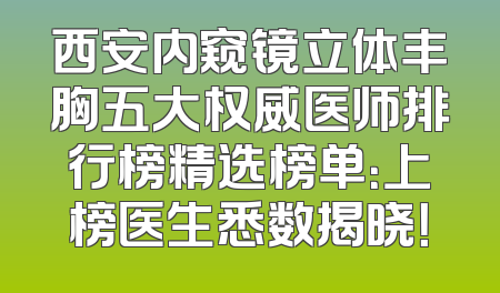 西安内窥镜立体丰胸五大权威医师排行榜精选榜单：上榜医生悉数揭晓！